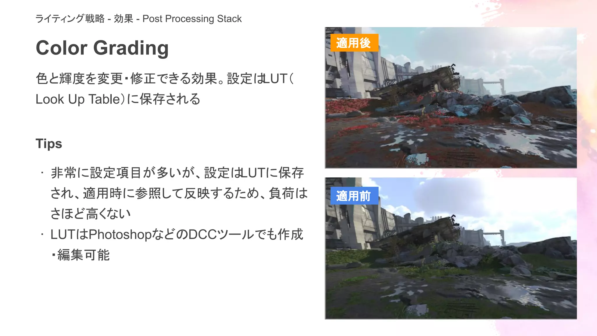 Color Grading
色と輝度を変更・修正できる効果。設定はLUT（
Look Up Table）に保存される
ライティング戦略 - 効果 - Post Processing Stack
Tips
· 非常に設定項目が多いが、設定はLUTに保存
され、適用時に参照して反映するため、負荷は
さほど高くない
· LUTはPhotoshopなどのDCCツールでも作成
・編集可能
適用後
適用前
 
