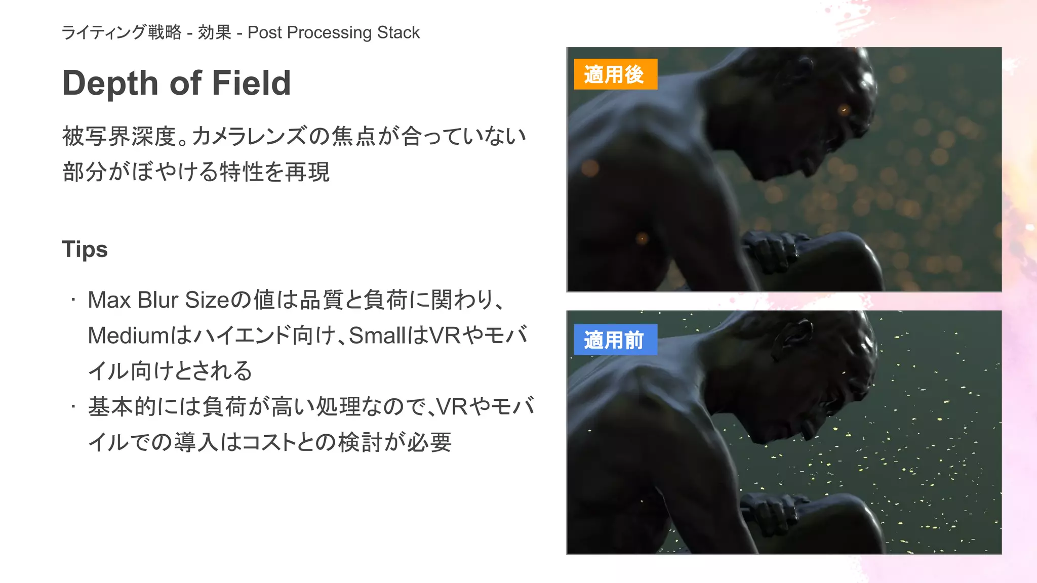 Depth of Field
被写界深度。カメラレンズの焦点が合っていない
部分がぼやける特性を再現
ライティング戦略 - 効果 - Post Processing Stack
Tips
· Max Blur Sizeの値は品質と負荷に関わり、
Mediumはハイエンド向け、SmallはVRやモバ
イル向けとされる
· 基本的には負荷が高い処理なので、VRやモバ
イルでの導入はコストとの検討が必要
適用後
適用前
 