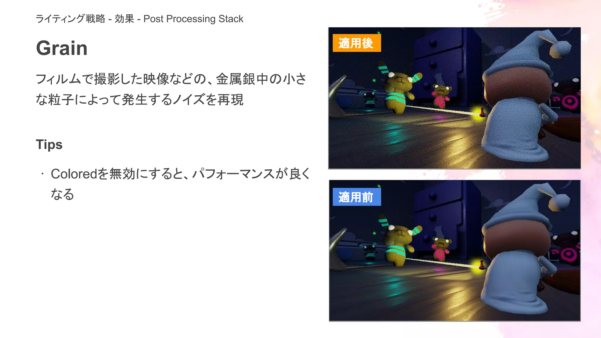 Grain
フィルムで撮影した映像などの、金属銀中の小さ
な粒子によって発生するノイズを再現
ライティング戦略 - 効果 - Post Processing Stack
Tips
· Coloredを無効にすると、パフォーマンスが良く
なる
適用後
適用前
 