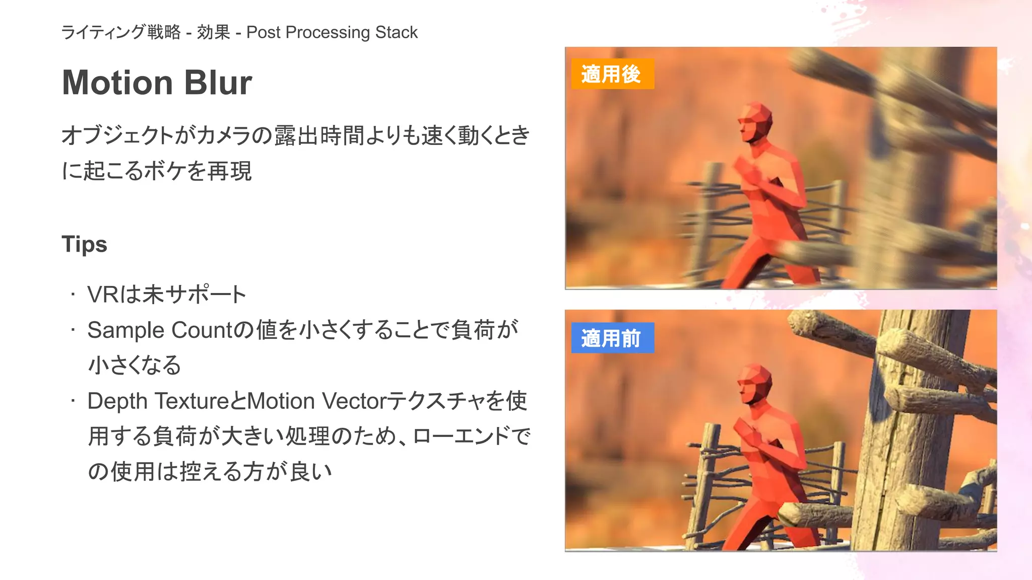 Motion Blur
オブジェクトがカメラの露出時間よりも速く動くとき
に起こるボケを再現
ライティング戦略 - 効果 - Post Processing Stack
Tips
· VRは未サポート
· Sample Countの値を小さくすることで負荷が
小さくなる
· Depth TextureとMotion Vectorテクスチャを使
用する負荷が大きい処理のため、ローエンドで
の使用は控える方が良い
適用後
適用前
 