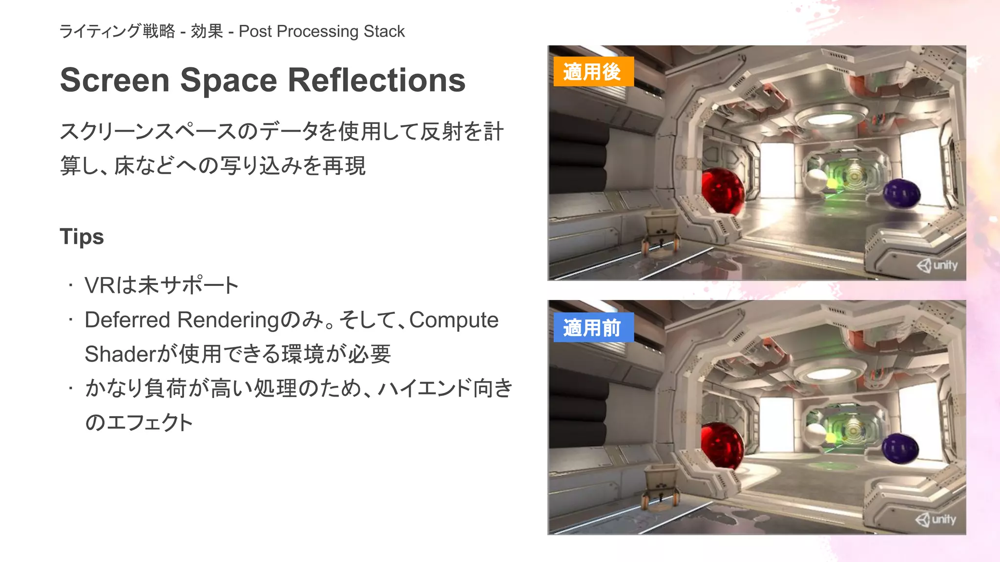 Screen Space Reflections
スクリーンスペースのデータを使用して反射を計
算し、床などへの写り込みを再現
ライティング戦略 - 効果 - Post Processing Stack
Tips
· VRは未サポート
· Deferred Renderingのみ。そして、Compute
Shaderが使用できる環境が必要
· かなり負荷が高い処理のため、ハイエンド向き
のエフェクト
適用後
適用前
 