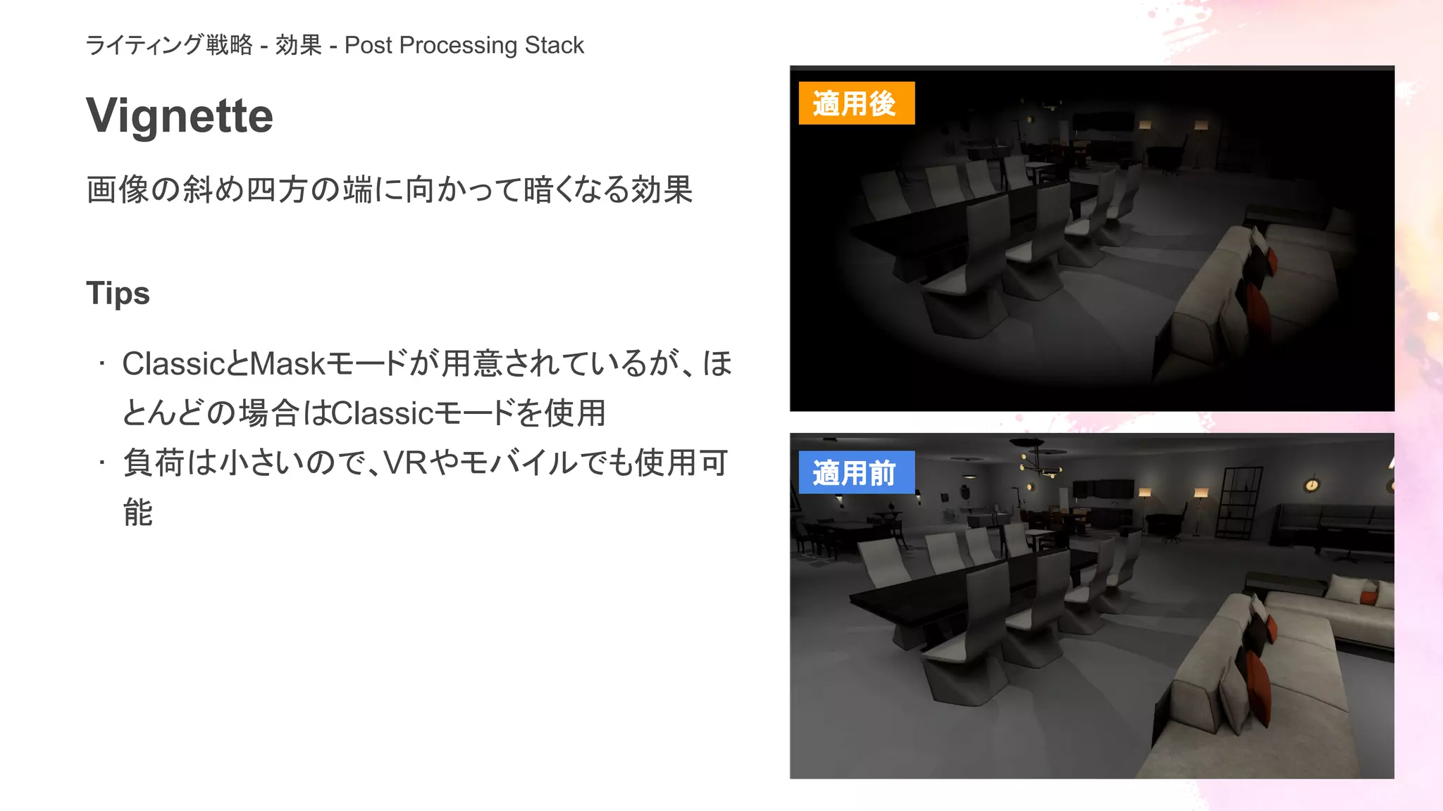 Vignette
画像の斜め四方の端に向かって暗くなる効果
ライティング戦略 - 効果 - Post Processing Stack
Tips
· ClassicとMaskモードが用意されているが、ほ
とんどの場合はClassicモードを使用
· 負荷は小さいので、VRやモバイルでも使用可
能
適用後
適用前
 