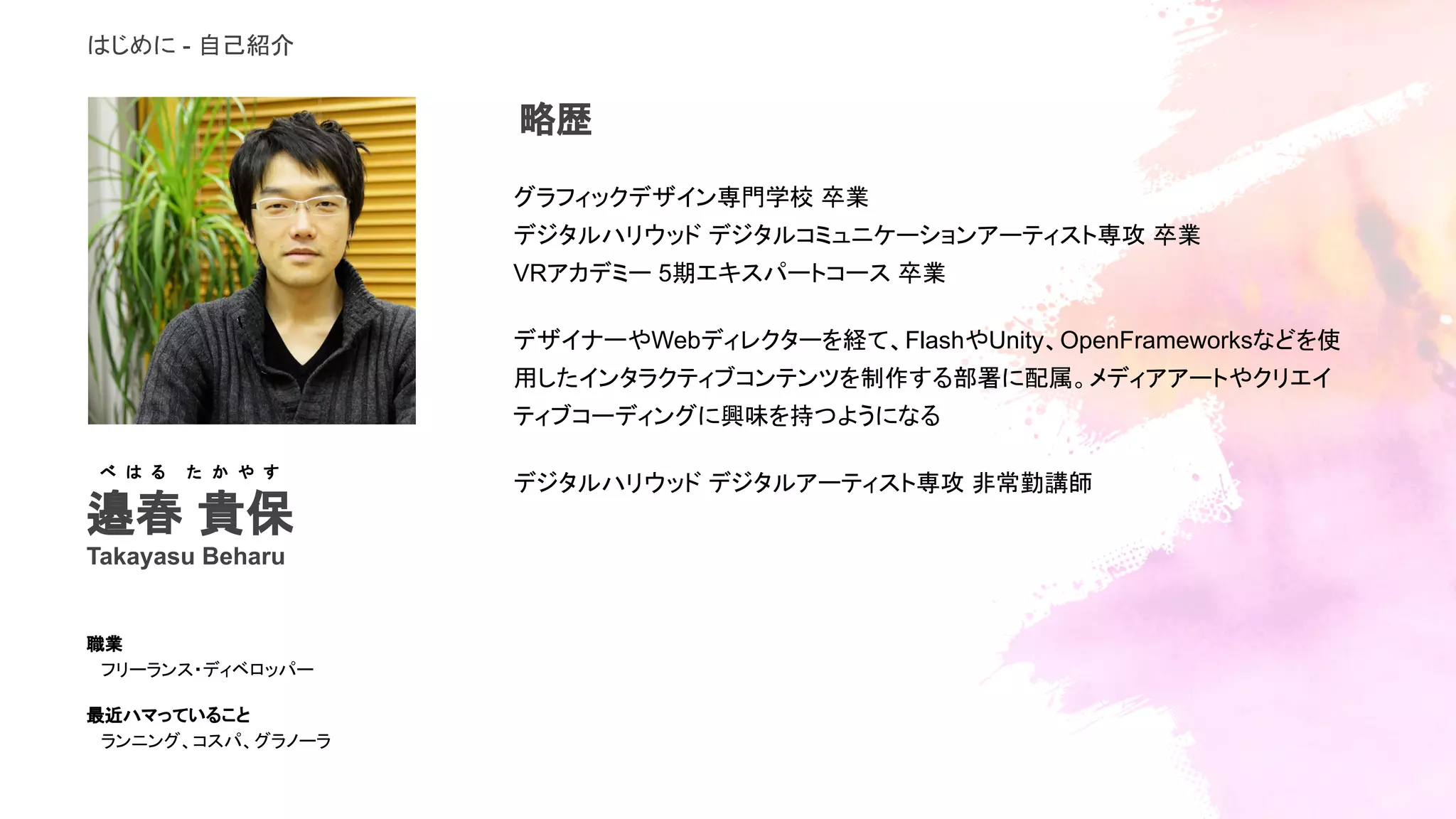 はじめに - 自己紹介
グラフィックデザイン専門学校 卒業
デジタルハリウッド デジタルコミュニケーションアーティスト専攻 卒業
VRアカデミー 5期エキスパートコース 卒業
デザイナーやWebディレクターを経て、FlashやUnity、OpenFrameworksなどを使
用したインタラクティブコンテンツを制作する部署に配属。メディアアートやクリエイ
ティブコーディングに興味を持つようになる
デジタルハリウッド デジタルアーティスト専攻 非常勤講師
邉春 貴保
Takayasu Beharu
職業
フリーランス・ディベロッパー
最近ハマっていること
ランニング、コスパ、グラノーラ
べ は る　　た か や す
略歴
 