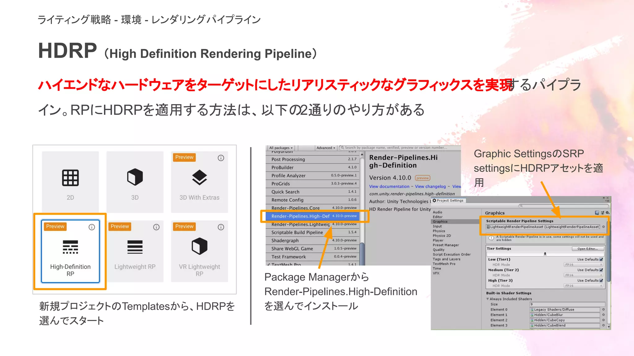 HDRP （High Definition Rendering Pipeline）
ハイエンドなハードウェアをターゲットにしたリアリスティックなグラフィックスを実現するパイプラ
イン。RPにHDRPを適用する方法は、以下の2通りのやり方がある
ライティング戦略 - 環境 - レンダリングパイプライン
新規プロジェクトのTemplatesから、HDRPを
選んでスタート
Package Managerから
Render-Pipelines.High-Definition
を選んでインストール
Graphic SettingsのSRP
settingsにHDRPアセットを適
用
 