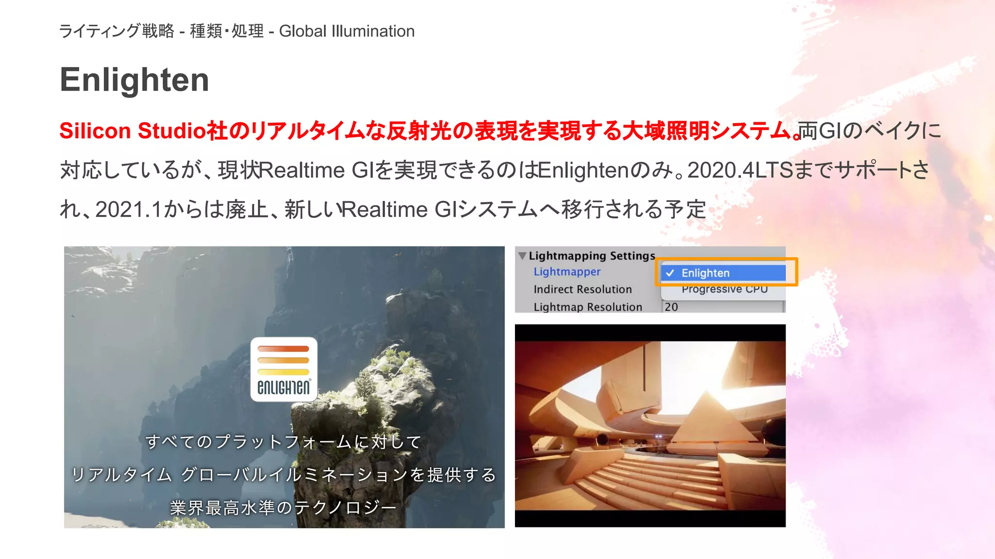 Enlighten
Silicon Studio社のリアルタイムな反射光の表現を実現する大域照明システム。両GIのベイクに
対応しているが、現状Realtime GIを実現できるのはEnlightenのみ。2020.4LTSまでサポートさ
れ、2021.1からは廃止、新しいRealtime GIシステムへ移行される予定
ライティング戦略 - 種類・処理 - Global Illumination
 
