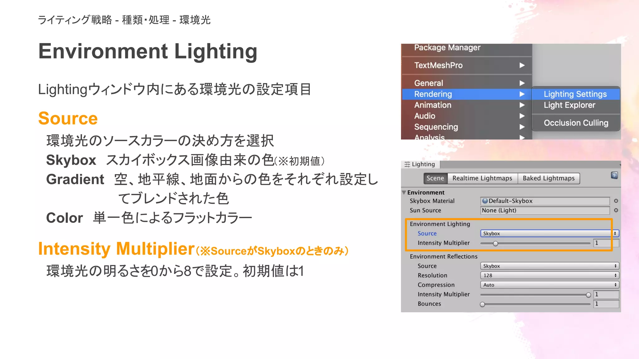 Environment Lighting
Lightingウィンドウ内にある環境光の設定項目　
Source
環境光のソースカラーの決め方を選択
Skybox　スカイボックス画像由来の色（※初期値）
Gradient　空、地平線、地面からの色をそれぞれ設定し
てブレンドされた色
Color　単一色によるフラットカラー
Intensity Multiplier（※SourceがSkyboxのときのみ）
環境光の明るさを0から8で設定。初期値は1
ライティング戦略 - 種類・処理 - 環境光
 