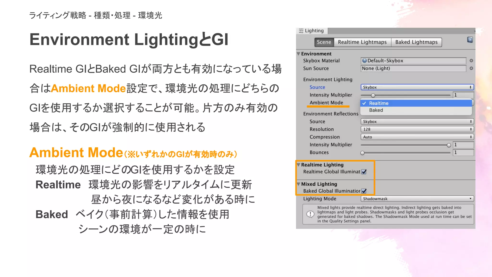 Environment LightingとGI
Realtime GIとBaked GIが両方とも有効になっている場
合はAmbient Mode設定で、環境光の処理にどちらの
GIを使用するか選択することが可能。片方のみ有効の
場合は、そのGIが強制的に使用される　
Ambient Mode（※いずれかのGIが有効時のみ）
環境光の処理にどのGIを使用するかを設定
Realtime　環境光の影響をリアルタイムに更新
昼から夜になるなど変化がある時に
Baked　ベイク（事前計算）した情報を使用
シーンの環境が一定の時に
ライティング戦略 - 種類・処理 - 環境光
 