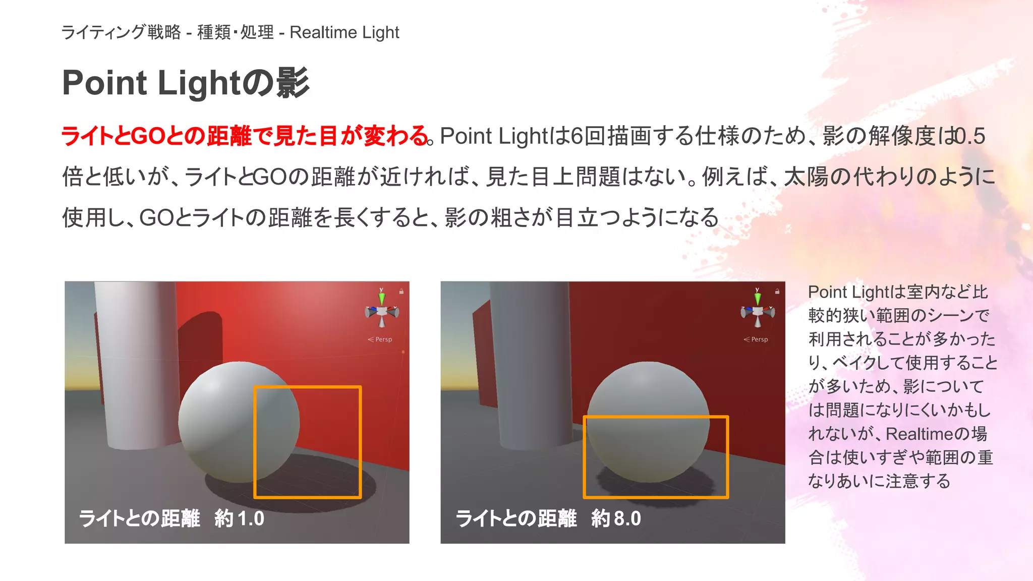 Point Lightの影
ライトとGOとの距離で見た目が変わる。Point Lightは6回描画する仕様のため、影の解像度は0.5
倍と低いが、ライトとGOの距離が近ければ、見た目上問題はない。例えば、太陽の代わりのように
使用し、GOとライトの距離を長くすると、影の粗さが目立つようになる
ライトとの距離　約1.0 ライトとの距離　約8.0
Point Lightは室内など比
較的狭い範囲のシーンで
利用されることが多かった
り、ベイクして使用すること
が多いため、影について
は問題になりにくいかもし
れないが、Realtimeの場
合は使いすぎや範囲の重
なりあいに注意する
ライティング戦略 - 種類・処理 - Realtime Light
 