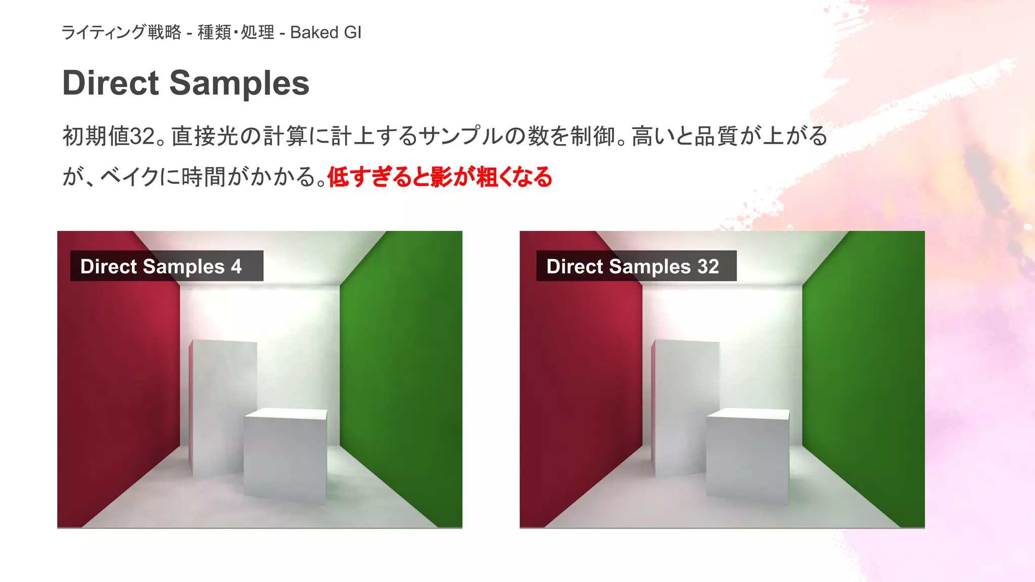 Direct Samples
初期値32。直接光の計算に計上するサンプルの数を制御。高いと品質が上がる
が、ベイクに時間がかかる。低すぎると影が粗くなる
ライティング戦略 - 種類・処理 - Baked GI
Direct Samples 4 Direct Samples 32
 