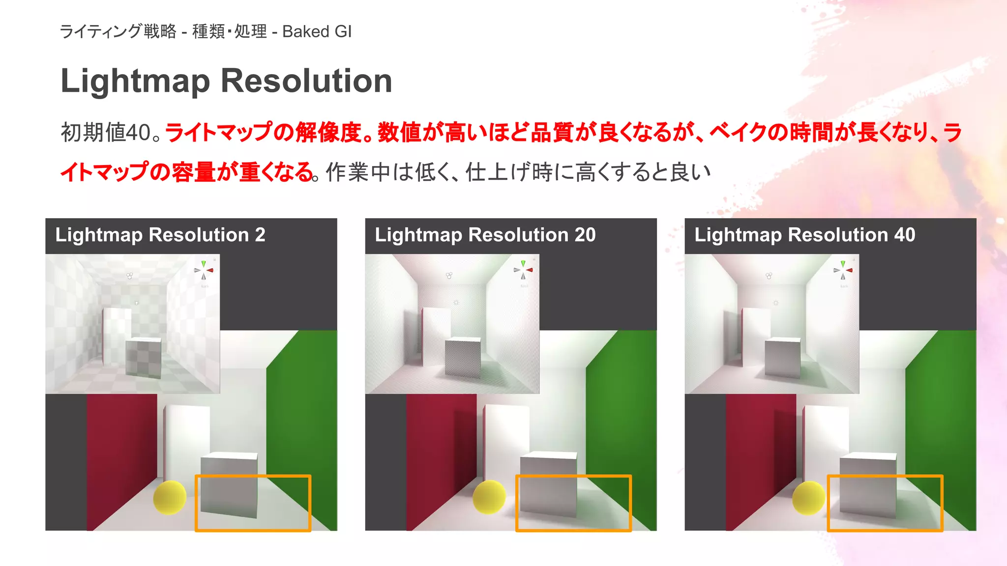 Lightmap Resolution 40Lightmap Resolution 2 Lightmap Resolution 20
Lightmap Resolution
初期値40。ライトマップの解像度。数値が高いほど品質が良くなるが、ベイクの時間が長くなり、ラ
イトマップの容量が重くなる。作業中は低く、仕上げ時に高くすると良い
ライティング戦略 - 種類・処理 - Baked GI
 