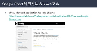 Google Sheet利用方法のマニュアル 
● Unity Manual:Localization Google Sheets 
https://docs.unity3d.com/Packages/com.unity.localization@1.0/manual/Google-
Sheets.html 
 