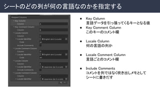 シートのどの列が何の言語なのかを指定する 
● Key Column 
言語データを引っ張ってくるキーとなる値 
● Key Comment Column 
このキーのコメント欄 
 
● Locale Column 
何の言語の列か 
 
● Locale Comment Column 
言語ごとのコメント欄 
 
● Include Comments 
コメントを列ではなく吹き出しメモとして
シートに書きだす 
 