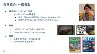 自己紹介：一條貴彰
● 株式会社ヘッドハイ　代表 
○ インディーゲーム開発者 
■ 前作： 『Back in 1995』PS4 / Switch/ Xbox One / PC  
■ 開発中：『デモリッション ロボッツ K.K.』PC/ Switch  
 
● 著書 
○ 「インディーゲーム・サバイバルガイド」  
○ 「Unity プログラミングバイブル2」の一部  
● 趣味 
○ 日本のクラフトビールを呑みまくる  
○ クラフトビール友達募集中  
 