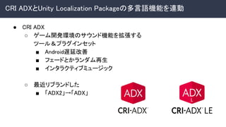 CRI ADXとUnity Localization Packageの多言語機能を連動 
● CRI ADX 
○ ゲーム開発環境のサウンド機能を拡張する 
ツール＆プラグインセット 
■ Android遅延改善 
■ フェードとかランダム再生 
■ インタラクティブミュージック 
 
○ 最近リブランドした 
■ 「ADX2」→「ADX」 
 
