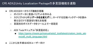 CRI ADXとUnity Localization Packageの多言語機能を連動 
● CRI ADXはローカライズ機能を搭載 
○ ボイスデータに言語バリアントを作れる 
○ スクリプトから呼ぶデータ名を変えずに、ロードする圧縮パックデータを読み
替えるだけで言語切り替えを処理 
○ 言語別のボイスデータをツール上で一括設定 
 
○ ADX Toolsマニュアル「多言語対応」 
■ https://game.criware.jp/manual/adx2_tool/latest/criatom_tools_ato
mcraft_multi_language.html
● ここから先手順はADXユーザー向け
 