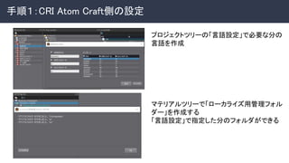 手順１：CRI Atom Craft側の設定 
プロジェクトツリーの「言語設定」で必要な分の
言語を作成 
マテリアルツリーで「ローカライズ用管理フォル
ダー」を作成する 
「言語設定」で指定した分のフォルダができる 
 