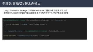 手順５：言語切り替えの検出 
 
LocalizationSettings .SelectedLocaleChanged += (locale) =>
{
　 LoadCueSheet(locale.Identifier.Code);
};
var currentLocale = LocalizationSettings .SelectedLocale;
LoadCueSheet(currentLocale.Identifier.Code);
Unity Localization PackageではSelectedLocaleで現在の言語設定が取れる
SelectedLocaleChangedで言語設定が変わった時のコールバックを設定できる
 
 