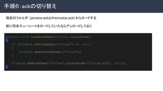 手順６：acbの切り替え 
 
private void LoadCueSheet(string localeCode)
{
if (CriAtom.GetCueSheet("voice") != null)
{
CriAtom.RemoveCueSheet ("voice");
}
CriAtom.AddCueSheet("voice",localeCode+"/voice.acb", null);
}
指定のフォルダ （ja/voice.acbとかen/voice.acb）からロードする
前に同名キューシートをロードしていたならアンロードしておく 
 