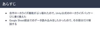 あらすじ 
● 自作ローカライズ機能がぶっ壊れたので、Unity公式のローカライズパッケー
ジに乗り換えた 
● Google Sheet経由でのデータ読み込みをしたかったので、その部分だけ解
説する 
 