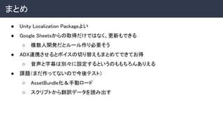 まとめ 
● Unity Localization Packageよい 
● Google Sheetsからの取得だけではなく、更新もできる 
○ 複数人開発だとルール作り必要そう 
● ADX連携させるとボイスの切り替えもまとめてできてお得 
○ 音声と字幕は別々に設定するというのももちろんありえる 
● 課題（まだ作ってないので今後テスト） 
○ AssetBundle化＆手動ロード 
○ スクリプトから翻訳データを読み出す 
 