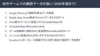 自作ゲームでの翻訳データの扱い（2020年頃まで） 
1. Google Sheets上で翻訳作業＆データ管理 
2. Google Apps Script経由でUnityにデータエクスポート 
3. Unity側でパースして言語ごとにScriptableObject化 
4. ScriptableObjectをAssetBundle化 
5. ゲーム起動時に選択された言語用のAssetBundleをロード 
6. シーン上に配置されたボタンやテキストのスクリプトに 
ILocalizeインターフェース実装クラス（自作）経由で言語データを渡す 
 