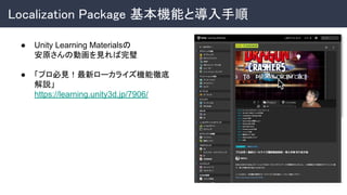 Localization Package 基本機能と導入手順 
● Unity Learning Materialsの
安原さんの動画を見れば完璧
● 「プロ必見！最新ローカライズ機能徹底
解説」
https://learning.unity3d.jp/7906/
 