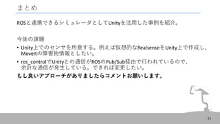 まとめ
ROSと連携できるシミュレータとしてUnityを活用した事例を紹介。
今後の課題
• Unity上でのセンサを用意する。例えば仮想的なRealsenseをUnity上で作成し、
MoveItの障害物情報としたい。
• ros_controlでUnityとの通信がROSのPub/Sub経由で行われているので、
余計な通信が発生している。できれば変更したい。
もし良いアプローチがありましたらコメントお願いします。
13
 