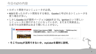 今日のLTの内容
• ロボット開発ではシミュレータが必須。
• ROSを使ったロボット開発をする場合、Gazeboと呼ばれるシミュレータを
使う場合が多い。
• しかしGazebo 11が最終バージョン(2025年まで)。Ignitionという新しい
シミュレータに移行することになっているが、まだまだ発展途上。
日本での活用事例はあまり聞いたことがない。
3
• そこでUnityが活用できないか。myCobotを題材に説明。
NVIDIAとOpen Roboticsが連携 「Ignition Gazebo」「NVIDIA Isaac Sim」
の相互運用を目指し、ROSコミュニティのAI開発を強化
https://robotstart.info/2021/09/28/nvidia-open-robotics.html
まだ何かありそう！これから楽しみ！！
“
 