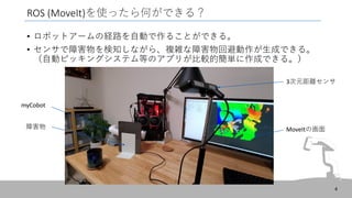ROS (MoveIt)を使ったら何ができる？
• ロボットアームの経路を自動で作ることができる。
• センサで障害物を検知しながら、複雑な障害物回避動作が生成できる。
（自動ピッキングシステム等のアプリが比較的簡単に作成できる。）
4
3次元距離センサ
MoveItの画面
障害物
myCobot
 
