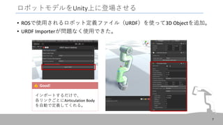 ロボットモデルをUnity上に登場させる
• ROSで使用されるロボット定義ファイル（URDF）を使って3D Objectを追加。
• URDF Importerが問題なく使用できた。
7
Good!
インポートするだけで、
各リンクごとにAirticulation Body
を自動で定義してくれる。
 