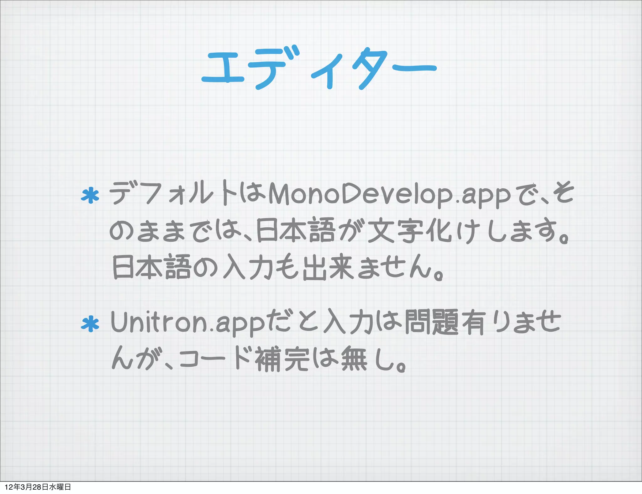 エディター

              デフォルトはMonoDevelop.appで、そ
              のままでは、日本語が文字化けします。
              日本語の入力も出来ません。
              Unitron.appだと入力は問題有りませ
              んが、コード補完は無し。



12年3月28日水曜日
 
