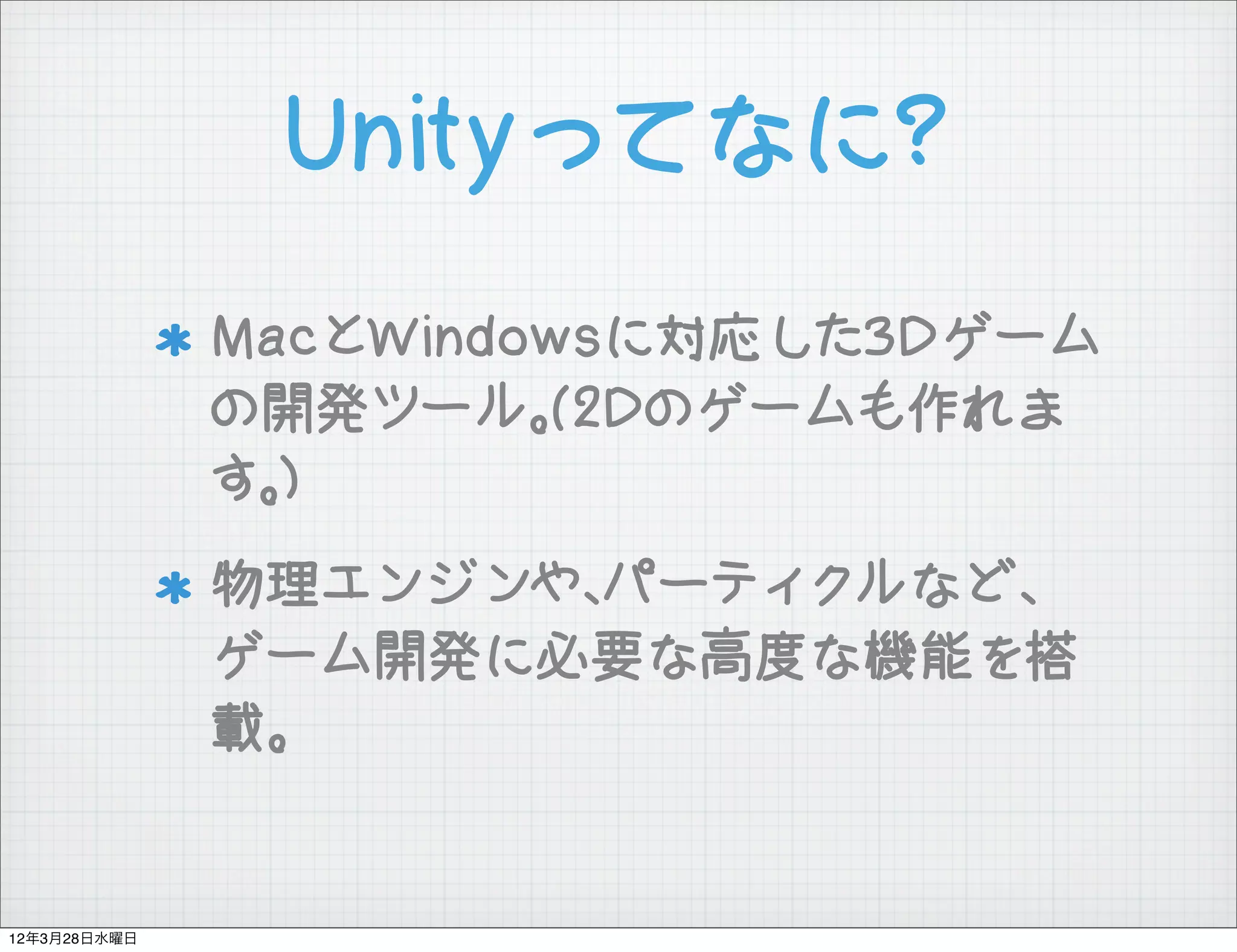 Unityってなに?
              MacとWindowsに対応した3Dゲーム
              の開発ツール。(2Dのゲームも作れま
              す。)
              物理エンジンや、パーティクルなど、
              ゲーム開発に必要な高度な機能を搭
              載。


12年3月28日水曜日
 