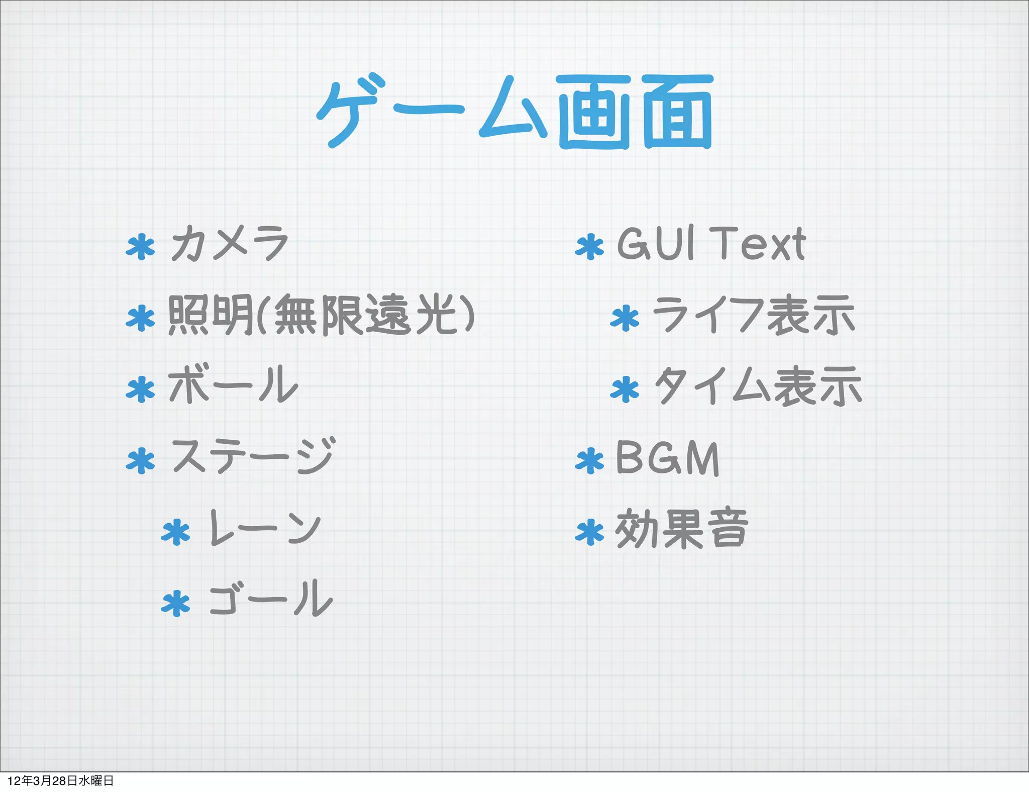 ゲーム画面
              カメラ        GUI Text
              照明(無限遠光)    ライフ表示
              ボール         タイム表示
              ステージ       BGM
              レーン        効果音
              ゴール


12年3月28日水曜日
 