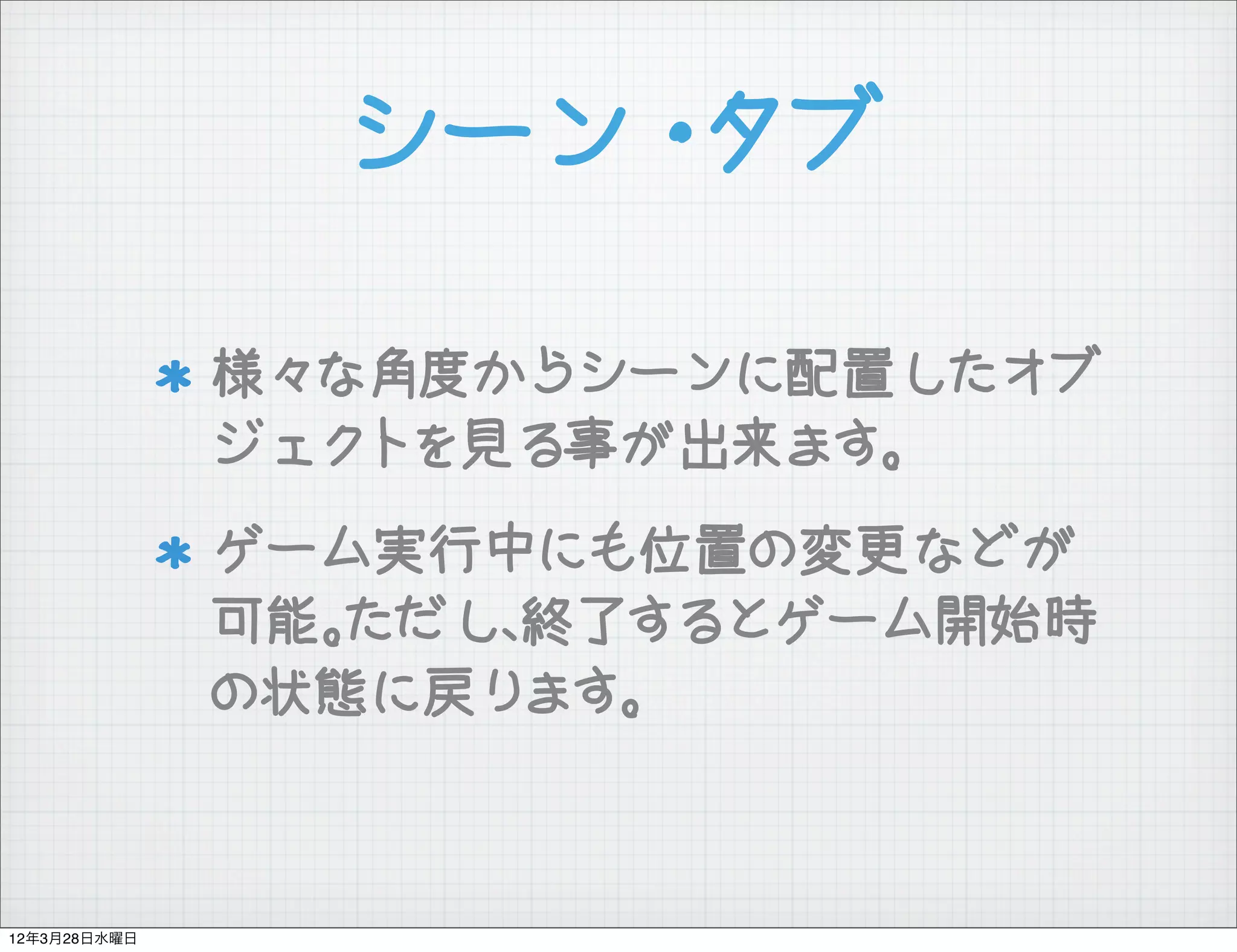 シーン・タブ

              様々な角度からシーンに配置したオブ
              ジェクトを見る事が出来ます。
              ゲーム実行中にも位置の変更などが
              可能。ただし、終了するとゲーム開始時
              の状態に戻ります。



12年3月28日水曜日
 