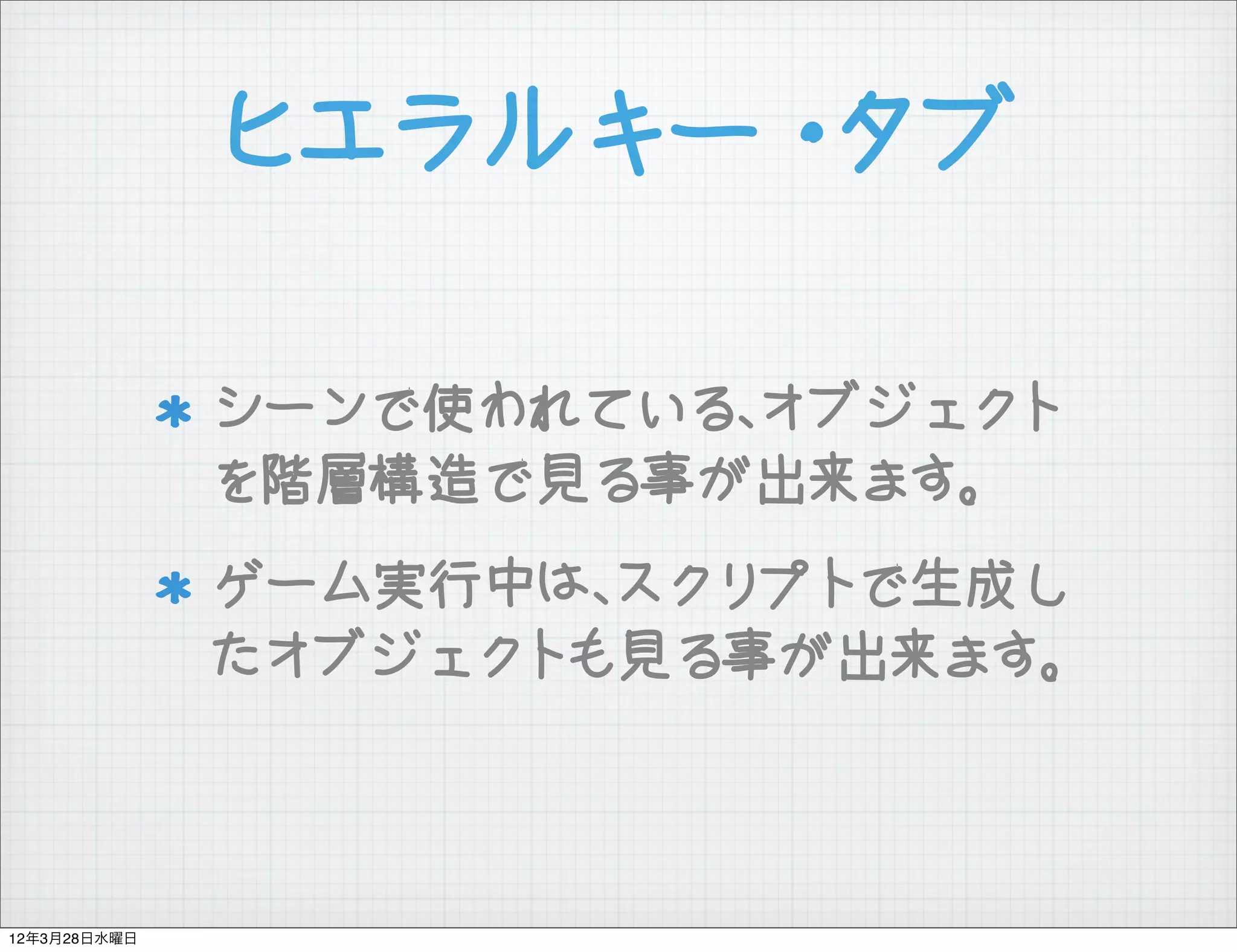 ヒエラルキー・タブ

              シーンで使われている、オブジェクト
              を階層構造で見る事が出来ます。
              ゲーム実行中は、スクリプトで生成し
              たオブジェクトも見る事が出来ます。



12年3月28日水曜日
 