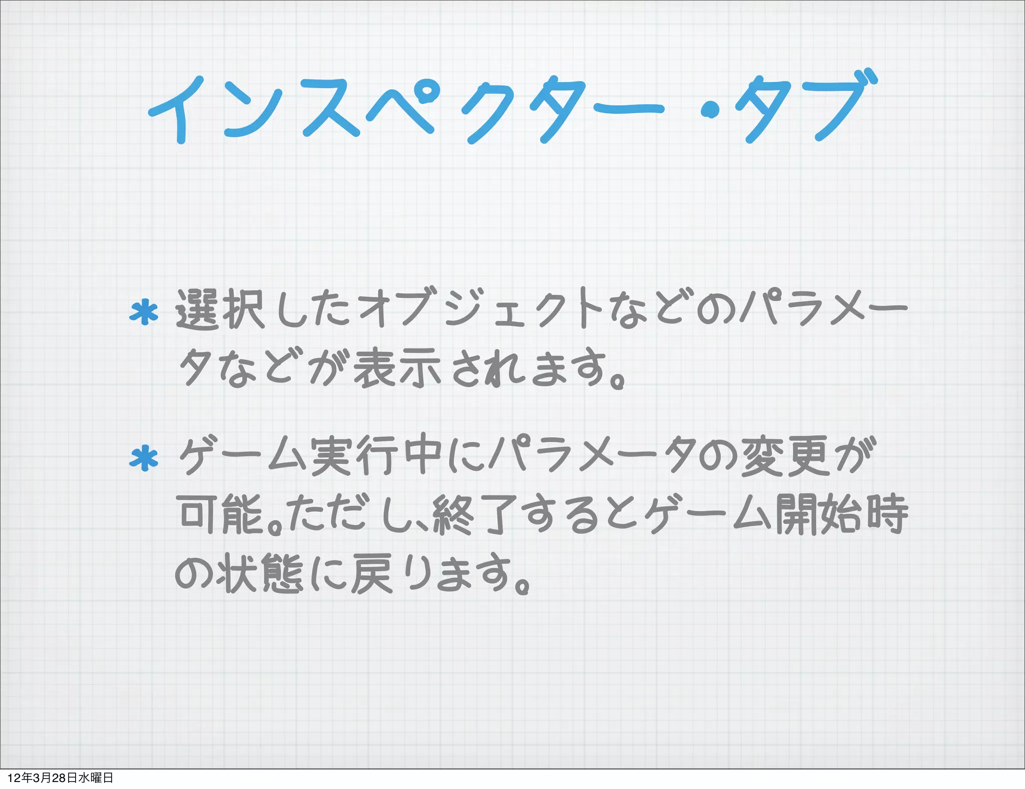 インスペクター・タブ

              選択したオブジェクトなどのパラメー
              タなどが表示されます。
              ゲーム実行中にパラメータの変更が
              可能。ただし、終了するとゲーム開始時
              の状態に戻ります。



12年3月28日水曜日
 