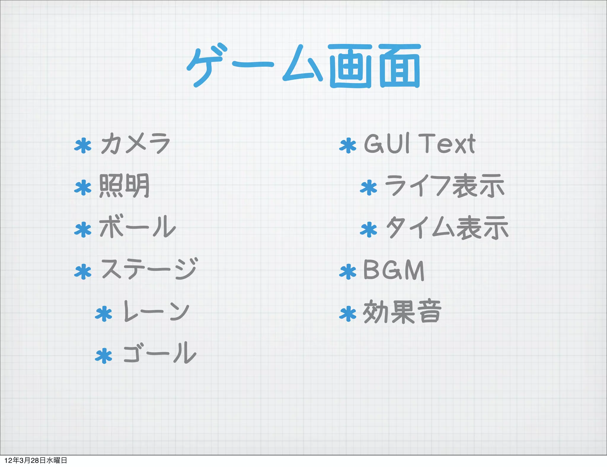 ゲーム画面
              カメラ      GUI Text
              照明        ライフ表示
              ボール       タイム表示
              ステージ     BGM
              レーン      効果音
              ゴール


12年3月28日水曜日
 