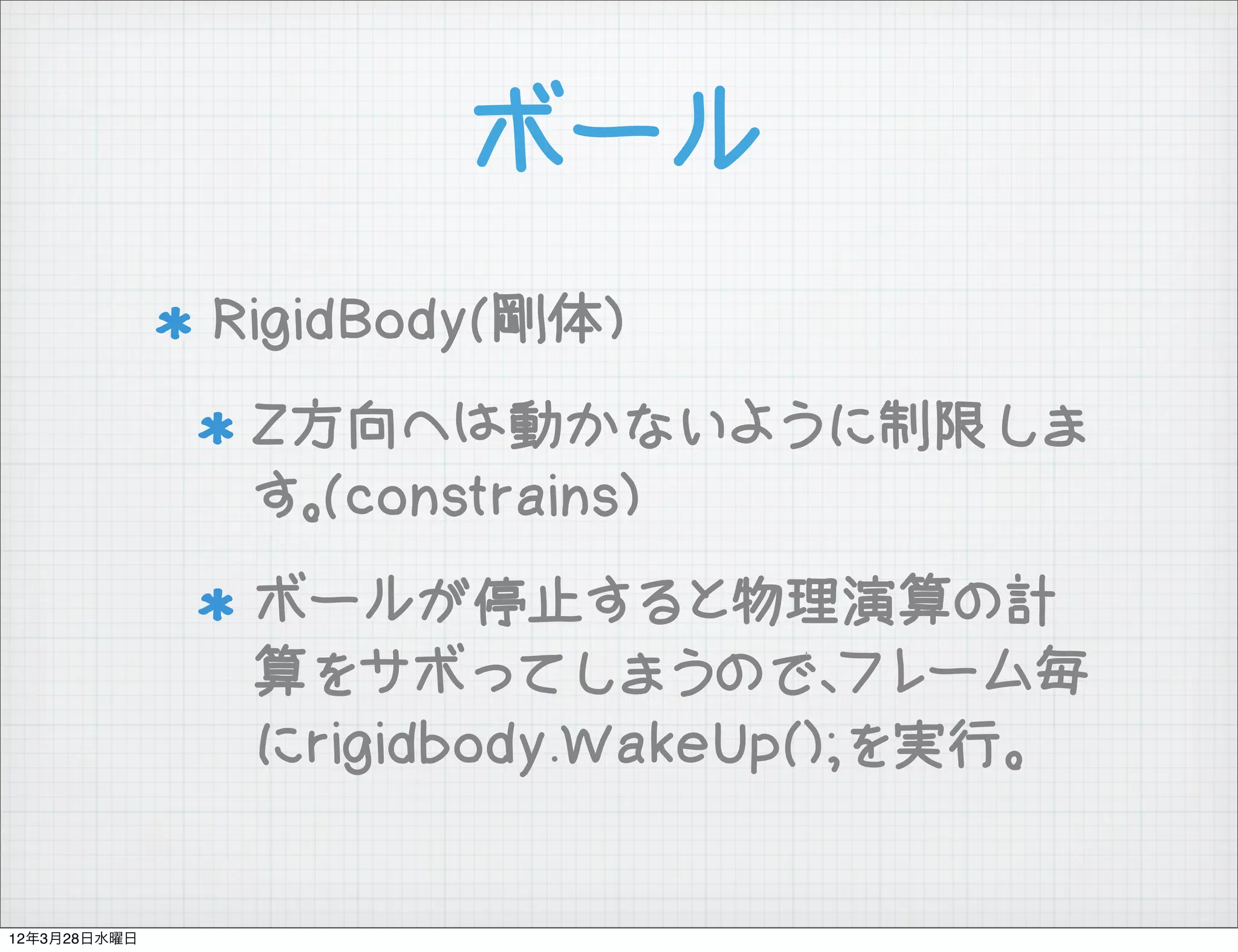 ボール
              RigidBody(剛体)
               Z方向へは動かないように制限しま
               す。(constrains)
               ボールが停止すると物理演算の計
               算をサボってしまうので、フレーム毎
               にrigidbody.WakeUp();を実行。


12年3月28日水曜日
 