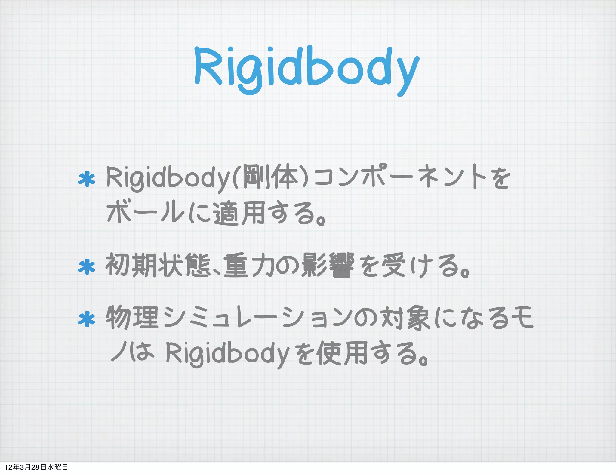 Rigidbody

              Rigidbody(剛体)コンポーネントを
              ボールに適用する。
              初期状態、重力の影響を受ける。
              物理シミュレーションの対象になるモ
              ノは Rigidbodyを使用する。


12年3月28日水曜日
 