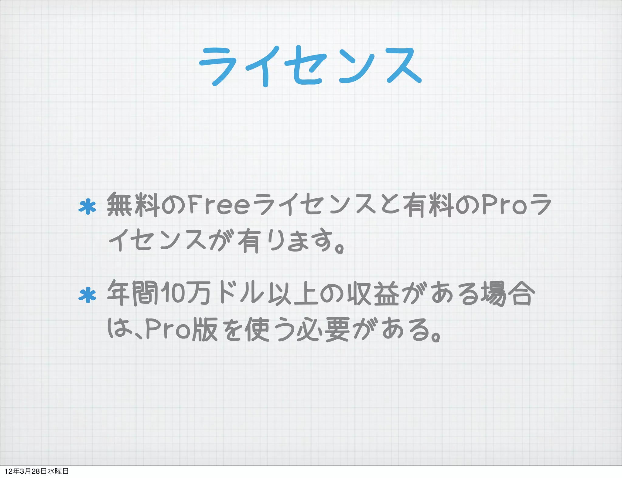 ライセンス

              無料のFreeライセンスと有料のProラ
              イセンスが有ります。
              年間10万ドル以上の収益がある場合
              は、Pro版を使う必要がある。



12年3月28日水曜日
 