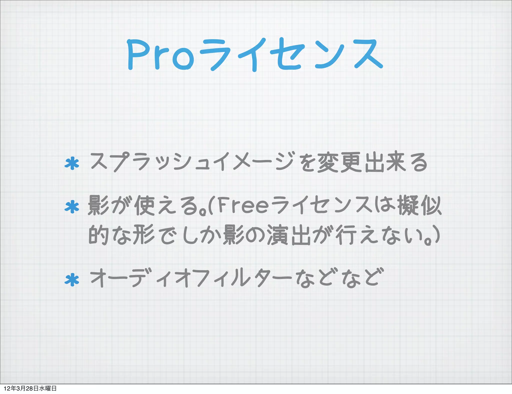 Proライセンス

              スプラッシュイメージを変更出来る
              影が使える。(Freeライセンスは擬似
              的な形でしか影の演出が行えない。)
              オーディオフィルターなどなど



12年3月28日水曜日
 