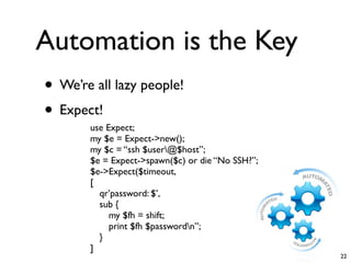 Automation is the Key
• We’re all lazy people!
• Expect!
       use Expect;
       my $e = Expect->new();
       my $c = “ssh $user@$host”;
       $e = Expect->spawn($c) or die “No SSH?”;
       $e->Expect($timeout,
       [
         qr’password: $’,
         sub {
            my $fh = shift;
            print $fh $passwordn”;
         }
       ]
                                                  22
 
