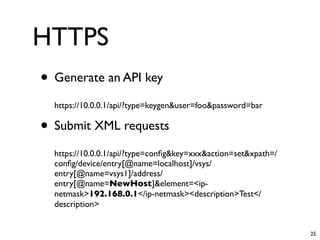 HTTPS
• Generate an API key
  https://10.0.0.1/api/?type=keygen&user=foo&password=bar

• Submit XML requests
  https://10.0.0.1/api/?type=conﬁg&key=xxx&action=set&xpath=/
  conﬁg/device/entry[@name=localhost]/vsys/
  entry[@name=vsys1]/address/
  entry[@name=NewHost]&element=<ip-
  netmask>192.168.0.1</ip-netmask><description>Test</
  description>


                                                                25
 