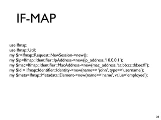 IF-MAP
use Ifmap;
use Ifmap::Util;
my $r=Ifmap::Request::NewSession->new();
my $ip=Ifmap::Identiﬁer::IpAddress->new(ip_address, ‘10.0.0.1’);
my $mac=Ifmap::Identiﬁer::MacAddress->new(mac_address, ‘aa:bb:cc:dd:ee:ff’);
my $id = Ifmap::Identiﬁer::Identity->new(name=> ‘john’, type=>‘username’);
my $meta=Ifmap::Metadata::Element->new(name=>‘name’, value=‘employee’);




                                                                               28
 