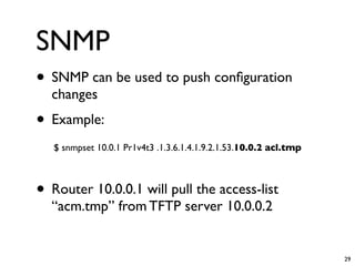 SNMP
• SNMP can be used to push conﬁguration
  changes
• Example:
   $ snmpset 10.0.1 Pr1v4t3 .1.3.6.1.4.1.9.2.1.53.10.0.2 acl.tmp



• Router 10.0.0.1 will pull the access-list
  “acm.tmp” from TFTP server 10.0.0.2


                                                                   29
 
