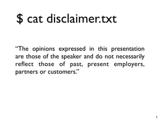 $ cat disclaimer.txt

“The opinions expressed in this presentation
are those of the speaker and do not necessarily
reﬂect those of past, present employers,
partners or customers.”




                                                  3
 