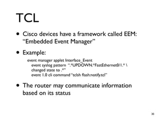 TCL
• Cisco devices have a framework called EEM:
  “Embedded Event Manager”
• Example:
    event manager applet Interface_Event
      event syslog pattern “.*UPDOWN.*FastEthernet0/1.* 
      changed state to .*”
      event 1.0 cli command “tclsh ﬂash:notify.tcl”

• The router may communicate information
  based on its status


                                                            30
 