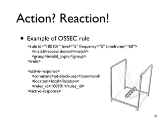 Action? Reaction!
• Example of OSSEC rule
  <rule id=”100101” level=”5” frequency=”5” timeframe=”60”>
    <match>access denied</match>
    <group>invalid_login,</group>
  </rule>

  <active-response>
    <command>ad-block-user</command>
    <location>local</location>
    <rules_id>100101</rules_id>
  </active-response>




                                                              32
 