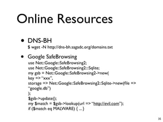 Online Resources
• DNS-BH
    $ wget -N http://dns-bh.sagadc.org/domains.txt

•   Google SafeBrowsing
    use Net::Google::SafeBrowsing2;
    use Net::Google::SafeBrowsing2:::Sqlite;
    my gsb = Net::Google::SafeBrowsing2->new(
    key => “xxx”,
    storage => Net::Google::SafeBrowsing2::Sqlite->new(ﬁle =>
    “google.db”)
    );
    $gsb->update();
    my $match = $gsb->lookup(url => “http://evil.com”);
    if ($match eq MALWARE) { ... }

                                                                35
 