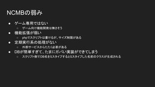 NCMBの弱み
● ゲーム専用ではない
○ ゲーム向け機能開発は無さそう
● 機能拡張が弱い
○ phpでスクリプトは書けるが、サイズ制限がある
● 定期実行系の処理がない
○ 外部サービスからたたく必要がある
● DBが簡単すぎて、たまにガバい実装ができてしまう
○ スクリプト側でDB名をミスタイプするとミスタイプした名前のクラスが生成される
 